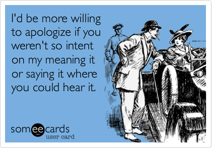 I'd be more willing
to apologize if you
weren't so intent
on my meaning it
or saying it where
you could hear it.