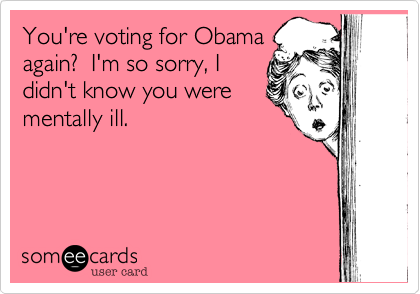 You're voting for Obama
again?  I'm so sorry, I
didn't know you were
mentally ill.
