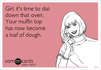 Girl, it's time to dial
down that oven.
Your muffin top
has now become
a loaf of dough.