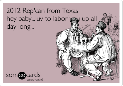 2012 Rep'can from Texas
hey baby...luv to labor you up all
day long...
