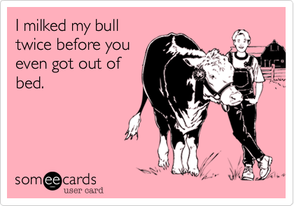 I milked my bull
twice before you
even got out of
bed.