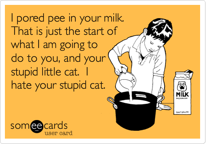 I pored pee in your milk.
That is just the start of
what I am going to
do to you, and your
stupid little cat.  I
hate your stupid cat. 
