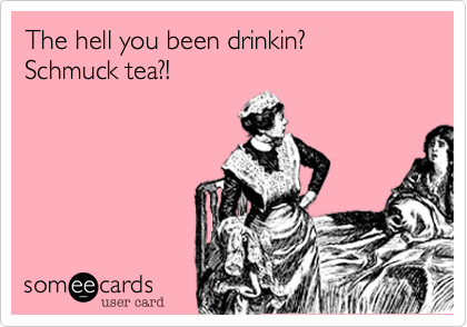 The hell you been drinkin? 
Schmuck tea?!