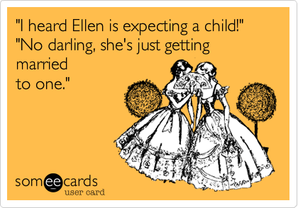 "I heard Ellen is expecting a child!"
"No darling, she's just getting married
to one."