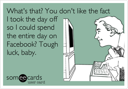 What's that? You don't like the fact I took the day off
so I could spend
the entire day on
Facebook? Tough 
luck, baby.