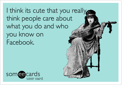I think its cute that you really
think people care about
what you do and who
you know on
Facebook.