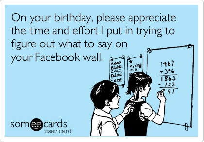 On your birthday, please appreciate the time and effort I put in trying to figure out what to say on
your Facebook wall.