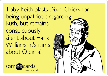Toby Keith blasts Dixie Chicks for being unpatriotic regarding
Bush, but remains
conspicuously
silent about Hank
Williams Jr.'s rants 
about Obama! 