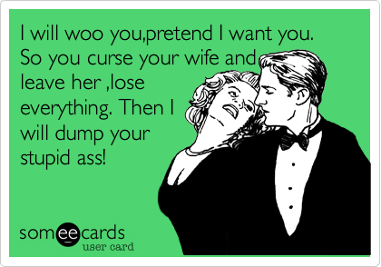 I will woo you,pretend I want you. So you curse your wife and
leave her ,lose
everything. Then I
will dump your
stupid ass!