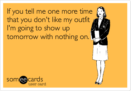 If you tell me one more time
that you don't like my outfit
I'm going to show up
tomorrow with nothing on.