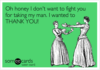 Oh honey I don't want to fight you for taking my man. I wanted to
THANK YOU!