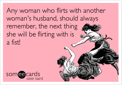Any woman who flirts with another woman's husband, should always remember, the next thing
she will be flirting with is
a fist!
