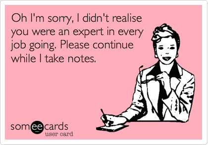Oh I'm sorry, I didn't realise
you were an expert in every
job going. Please continue
while I take notes.