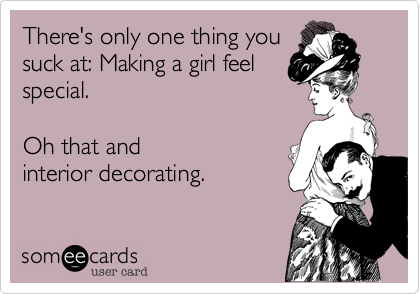 There's only one thing you
suck at: Making a girl feel
special. 

Oh that and
interior decorating.