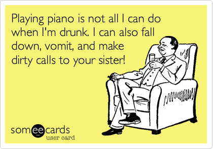 Playing piano is not all I can do when I'm drunk. I can also fall
down, vomit, and make
dirty calls to your sister!