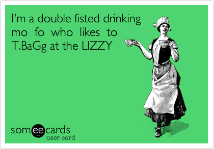I'm a double fisted drinking
mo  fo  who  likes  to
T.BaGg at the LIZZY