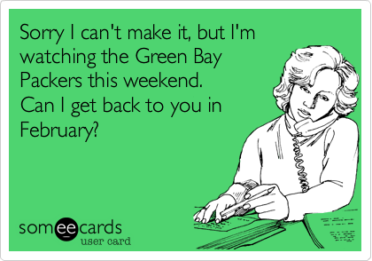 Sorry I can't make it, but I'm
watching the Green Bay
Packers this weekend. 
Can I get back to you in
February?