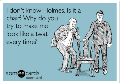 I don't know Holmes. Is it a
chair? Why do you
try to make me
look like a twat
every time?