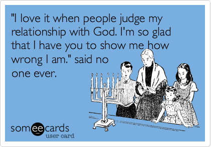 "I love it when people judge my relationship with God. I'm so glad that I have you to show me how
wrong I am." said no
one ever.