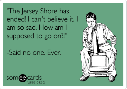 "The Jersey Shore has
ended! I can't believe it. I
am so sad. How am I
supposed to go on?!"

-Said no one. Ever.