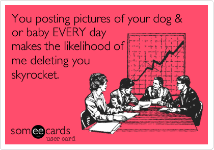 You posting pictures of your dog & or baby EVERY day
makes the likelihood of 
me deleting you
skyrocket. 