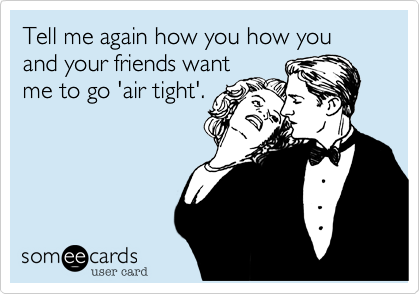 Tell me again how you how you and your friends want
me to go 'air tight'. 
