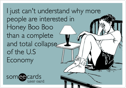 I just can't understand why more
people are interested in
Honey Boo Boo
than a complete
and total collapse
of the U.S
Economy