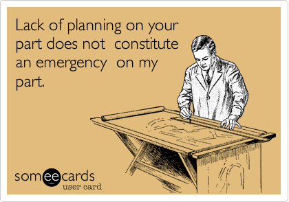 Lack of planning on your
part does not  constitute
an emergency  on my
part.