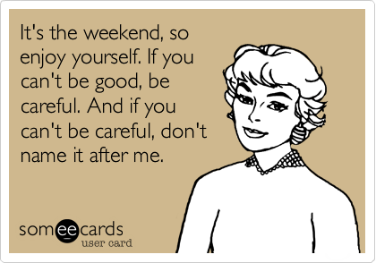 It's the weekend, so
enjoy yourself. If you
can't be good, be
careful. And if you
can't be careful, don't
name it after me.