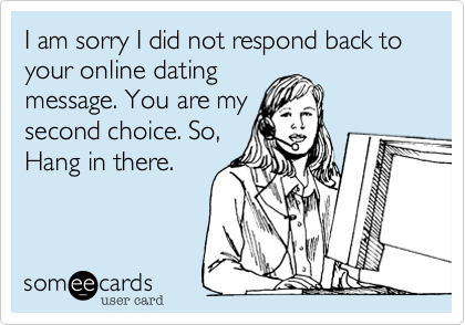 I am sorry I did not respond back to your online dating
message. You are my
second choice. So,
Hang in there.