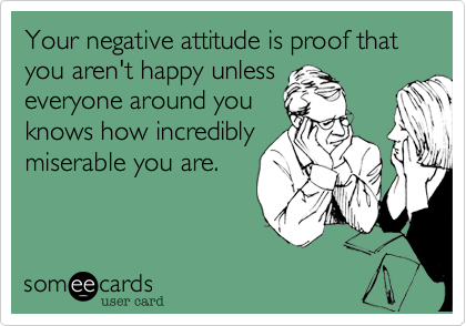 Your negative attitude is proof that you aren't happy unless
everyone around you
knows how incredibly
miserable you are.