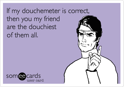 If my douchemeter is correct, 
then you my friend 
are the douchiest 
of them all.
