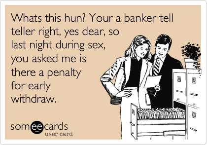 Whats this hun? Your a banker tell teller right, yes dear, so
last night during sex,
you asked me is
there a penalty
for early
withdraw.