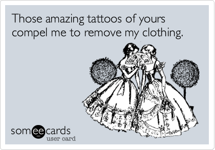 Those amazing tattoos of yours compel me to remove my clothing.