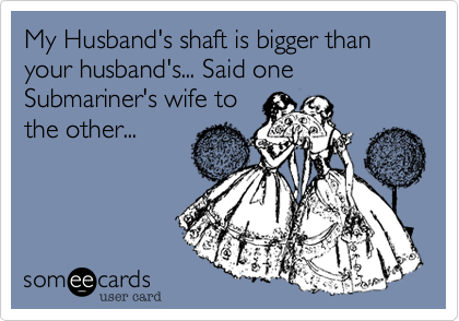 My Husband's shaft is bigger than your husband's... Said one Submariner's wife to
the other...