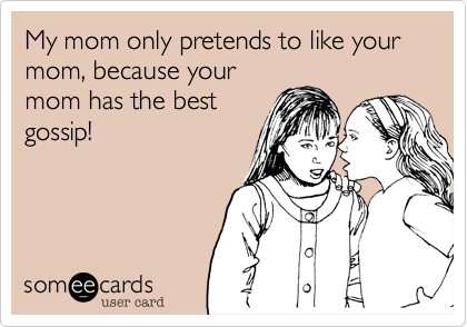My mom only pretends to like your mom, because your
mom has the best
gossip!