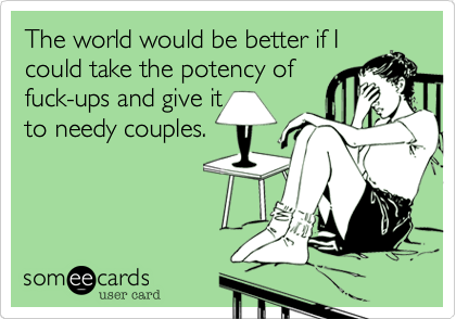 The world would be better if I
could take the potency of
fuck-ups and give it
to needy couples.