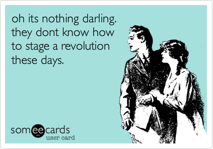 oh its nothing darling.
they dont know how
to stage a revolution
these days. 