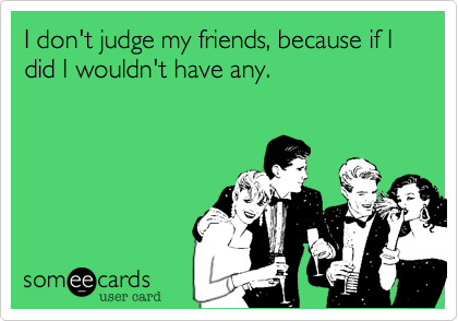 I don't judge my friends, because if I did I wouldn't have any.