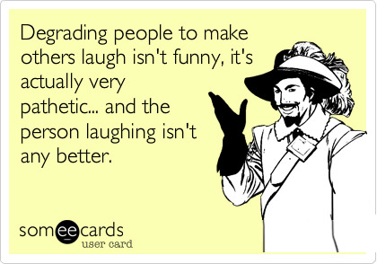Degrading people to make
others laugh isn't funny, it's
actually very
pathetic... and the
person laughing isn't
any better.