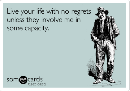 Live your life with no regrets
unless they involve me in
some capacity.