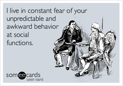 I live in constant fear of your unpredictable and
awkward behavior
at social
functions.