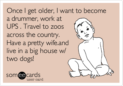 Once I get older, I want to become a drummer, work at
UPS . Travel to zoos
across the country.
Have a pretty wife.and
live in a big house w/
two dogs! 