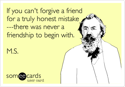 If you can't forgive a friend
for a truly honest mistake
---there was never a
friendship to begin with.

M.S.