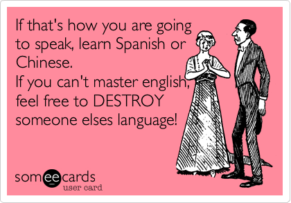 If that's how you are going
to speak, learn Spanish or
Chinese.
If you can't master english,
feel free to DESTROY
someone elses language!