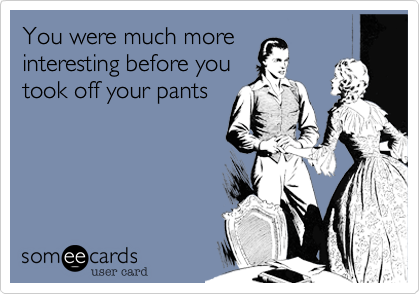 You were much more
interesting before you
took off your pants
