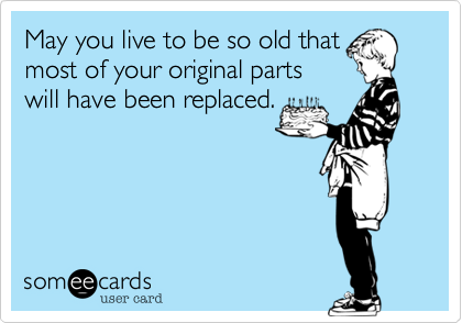 May you live to be so old that
most of your original parts
will have been replaced.