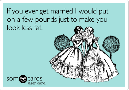 If you ever get married I would put on a few pounds just to make you look less fat.  