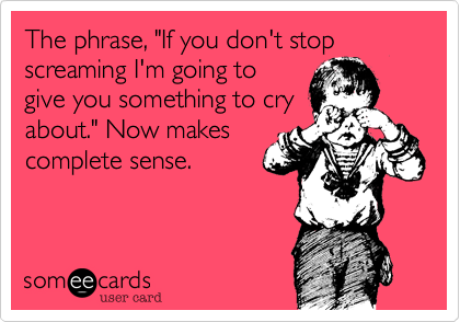The phrase, "If you don't stop screaming I'm going to
give you something to cry
about." Now makes
complete sense. 