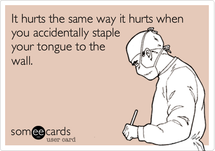 It hurts the same way it hurts when you accidentally staple
your tongue to the
wall.